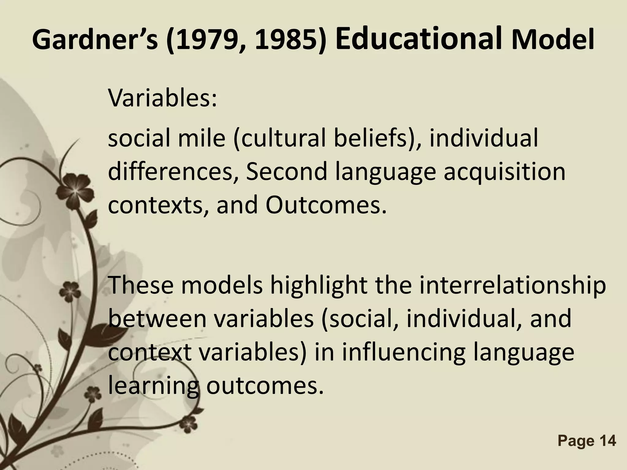 Gardner’s (1979, 1985) Educational Model
     Variables:
     social mile (cultural beliefs), individual
     differences, Second language acquisition
     contexts, and Outcomes.

     These models highlight the interrelationship
     between variables (social, individual, and
     context variables) in influencing language
     learning outcomes.
                Free Powerpoint Templates     Page 14
 