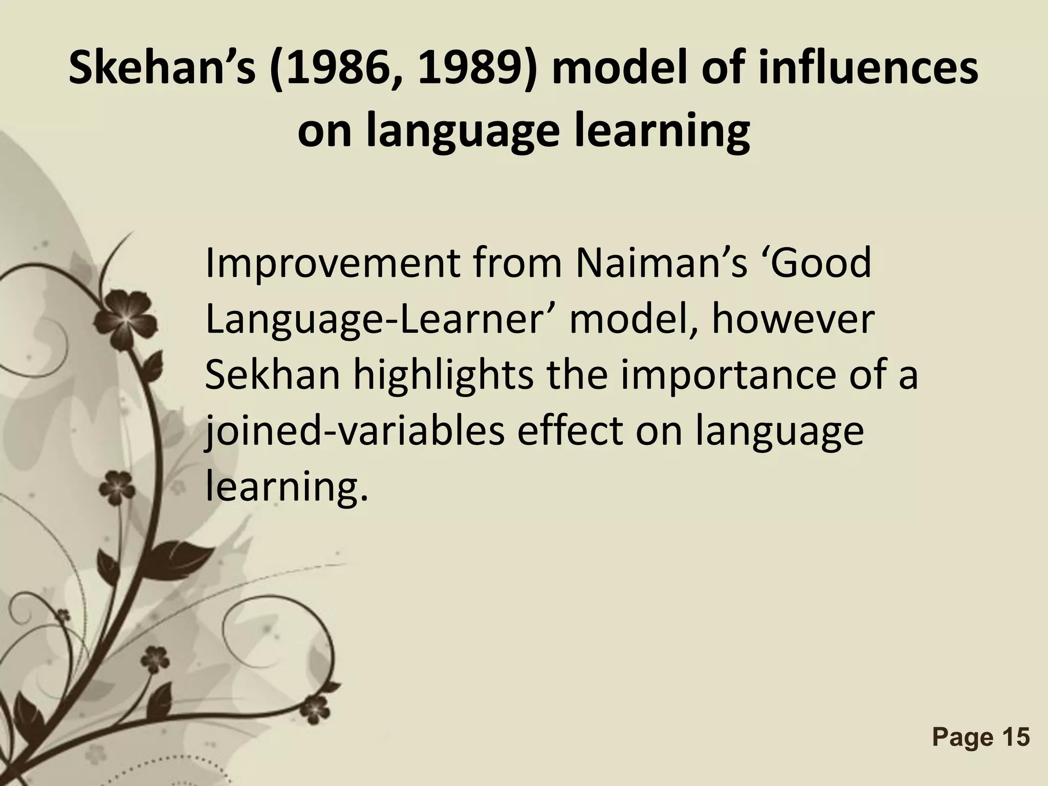 Skehan’s (1986, 1989) model of influences
          on language learning

      Improvement from Naiman’s ‘Good
      Language-Learner’ model, however
      Sekhan highlights the importance of a
      joined-variables effect on language
      learning.




               Free Powerpoint Templates      Page 15
 