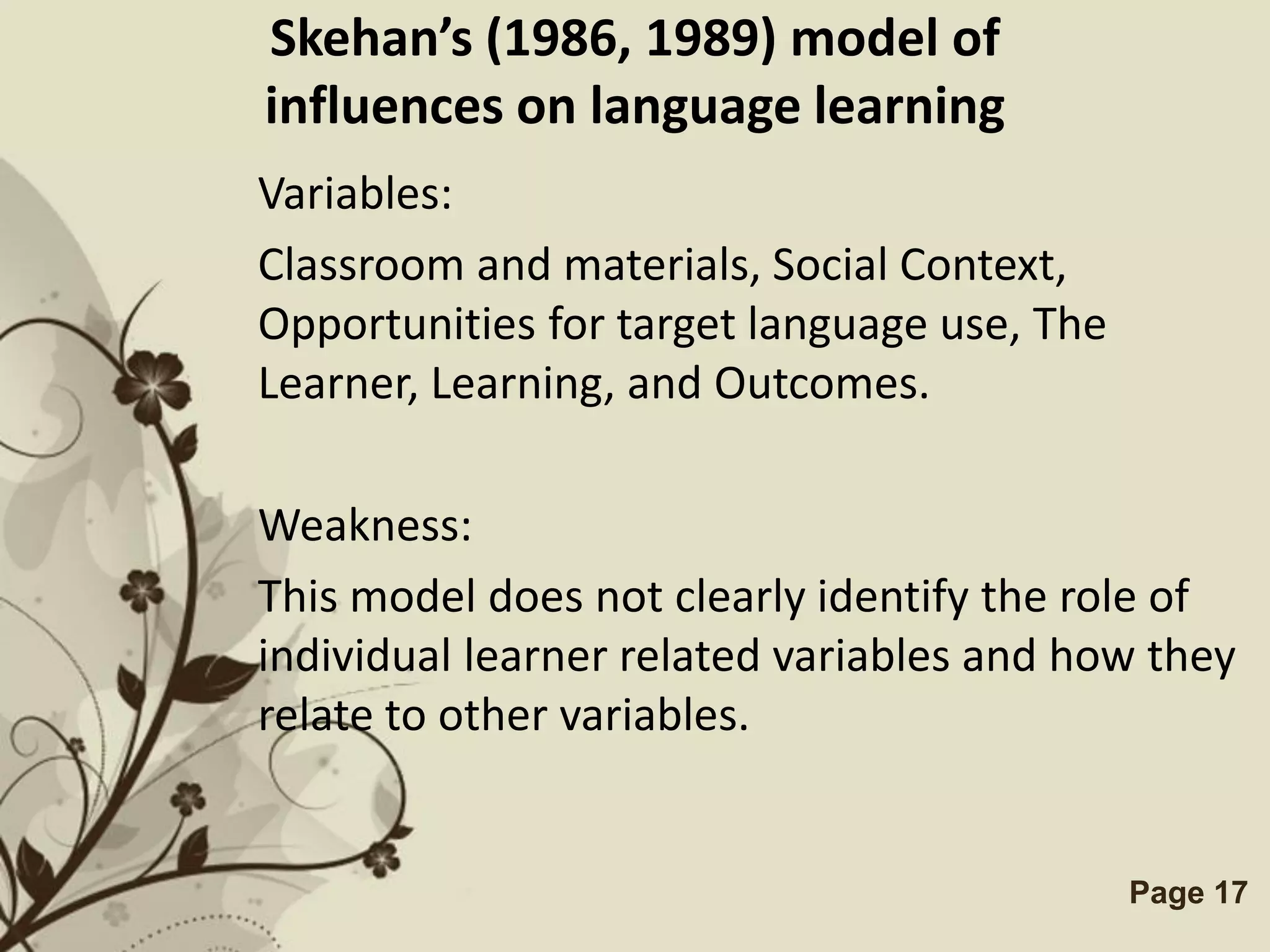 Skehan’s (1986, 1989) model of
influences on language learning
Variables:
Classroom and materials, Social Context,
Opportunities for target language use, The
Learner, Learning, and Outcomes.

Weakness:
This model does not clearly identify the role of
individual learner related variables and how they
relate to other variables.


           Free Powerpoint Templates         Page 17
 
