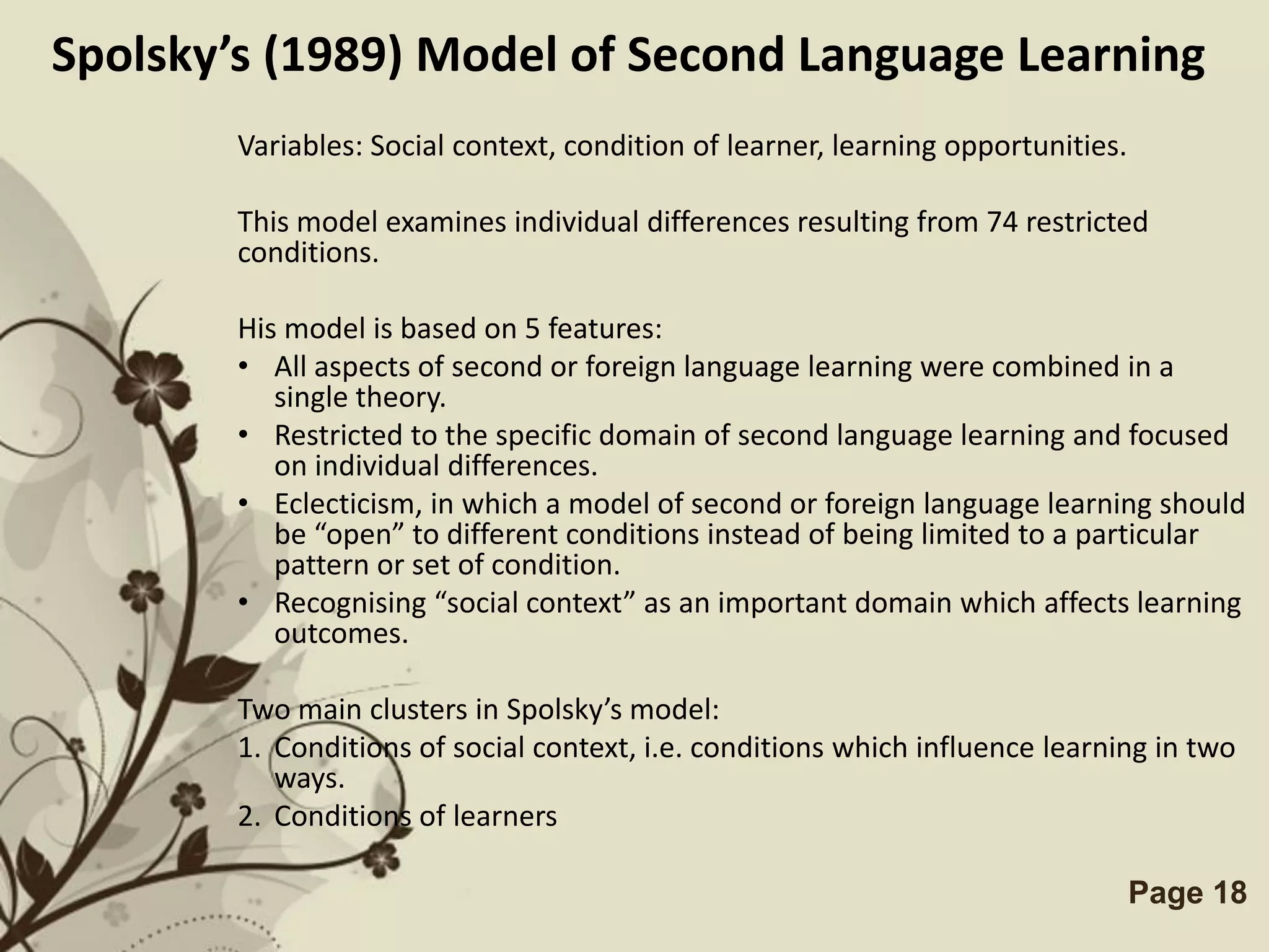 Spolsky’s (1989) Model of Second Language Learning
        Variables: Social context, condition of learner, learning opportunities.

        This model examines individual differences resulting from 74 restricted
        conditions.

        His model is based on 5 features:
        • All aspects of second or foreign language learning were combined in a
           single theory.
        • Restricted to the specific domain of second language learning and focused
           on individual differences.
        • Eclecticism, in which a model of second or foreign language learning should
           be “open” to different conditions instead of being limited to a particular
           pattern or set of condition.
        • Recognising “social context” as an important domain which affects learning
           outcomes.

        Two main clusters in Spolsky’s model:
        1. Conditions of social context, i.e. conditions which influence learning in two
           ways.
        2. Conditions of learners

                           Free Powerpoint Templates                               Page 18
 
