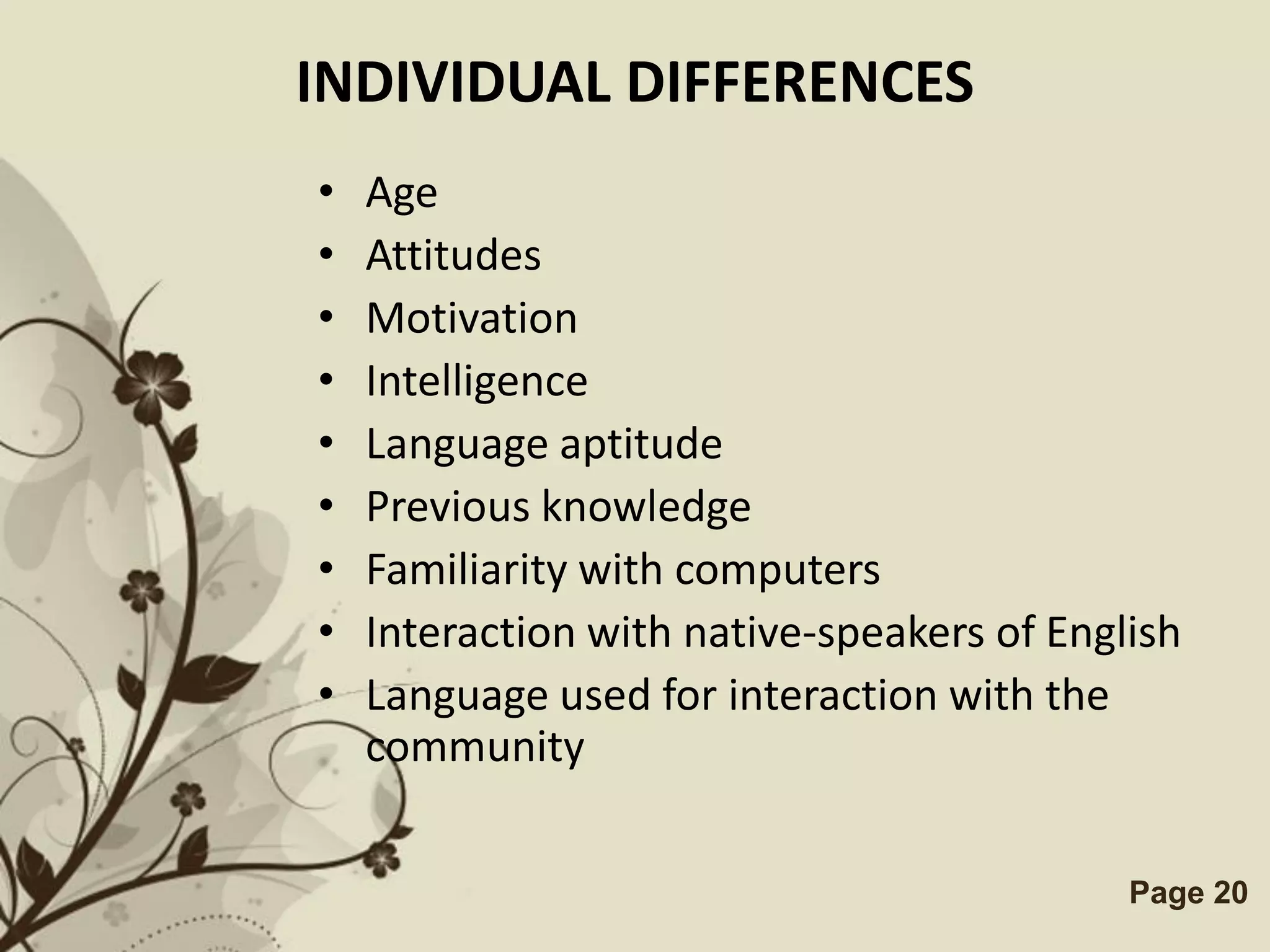 INDIVIDUAL DIFFERENCES
•   Age
•   Attitudes
•   Motivation
•   Intelligence
•   Language aptitude
•   Previous knowledge
•   Familiarity with computers
•   Interaction with native-speakers of English
•   Language used for interaction with the
    community

         Free Powerpoint Templates          Page 20
 