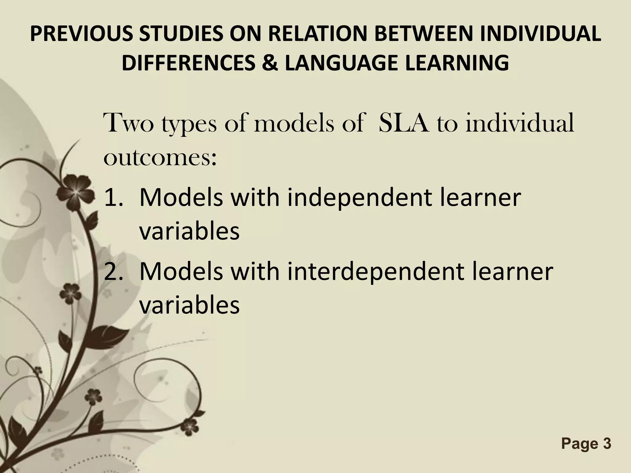 PREVIOUS STUDIES ON RELATION BETWEEN INDIVIDUAL
       DIFFERENCES & LANGUAGE LEARNING

      Two types of models of SLA to individual
      outcomes:
      1. Models with independent learner
         variables
      2. Models with interdependent learner
         variables



                 Free Powerpoint Templates   Page 3
 