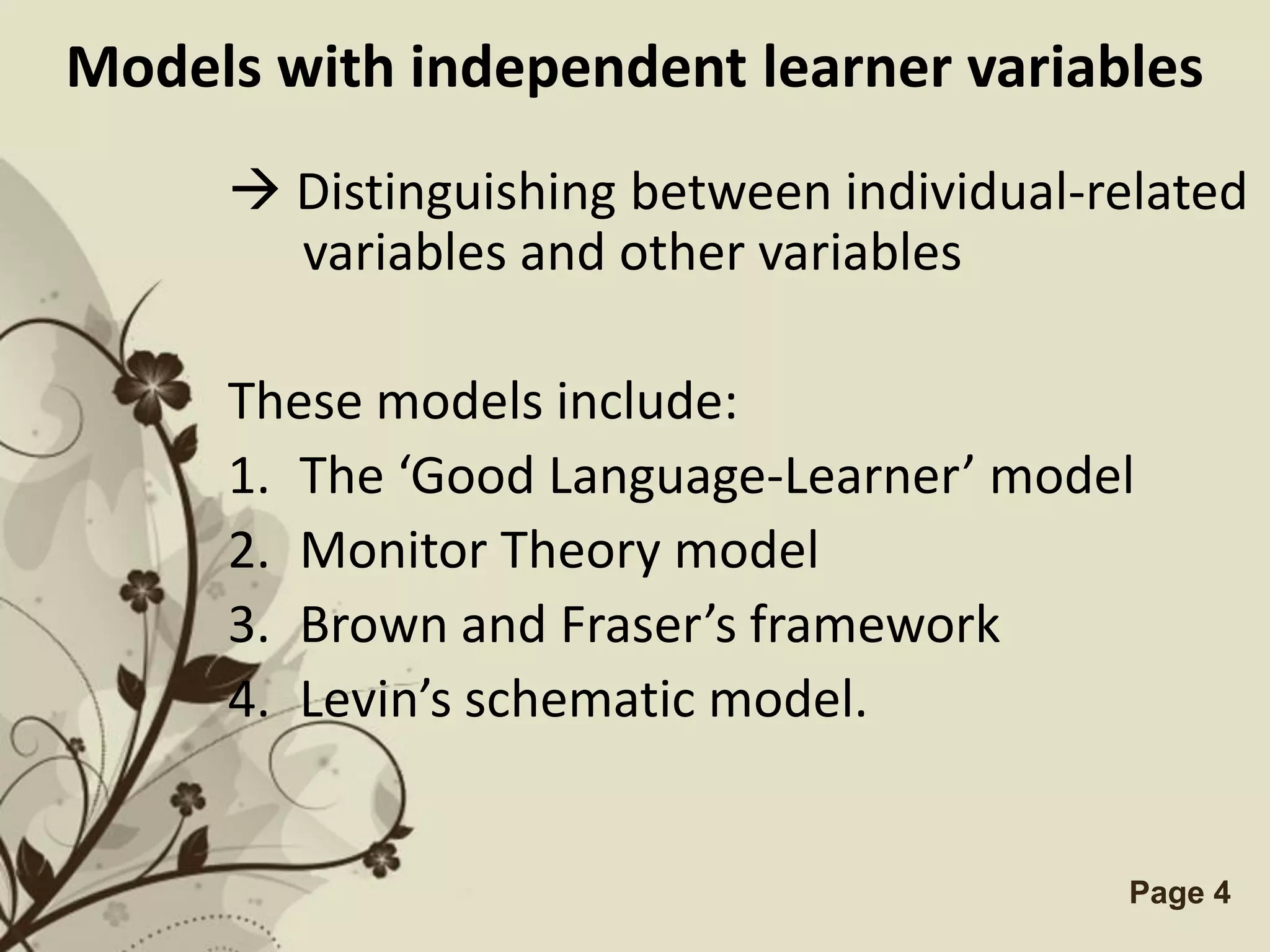 Models with independent learner variables
      Distinguishing between individual-related
       variables and other variables

     These models include:
     1. The ‘Good Language-Learner’ model
     2. Monitor Theory model
     3. Brown and Fraser’s framework
     4. Levin’s schematic model.


               Free Powerpoint Templates   Page 4
 