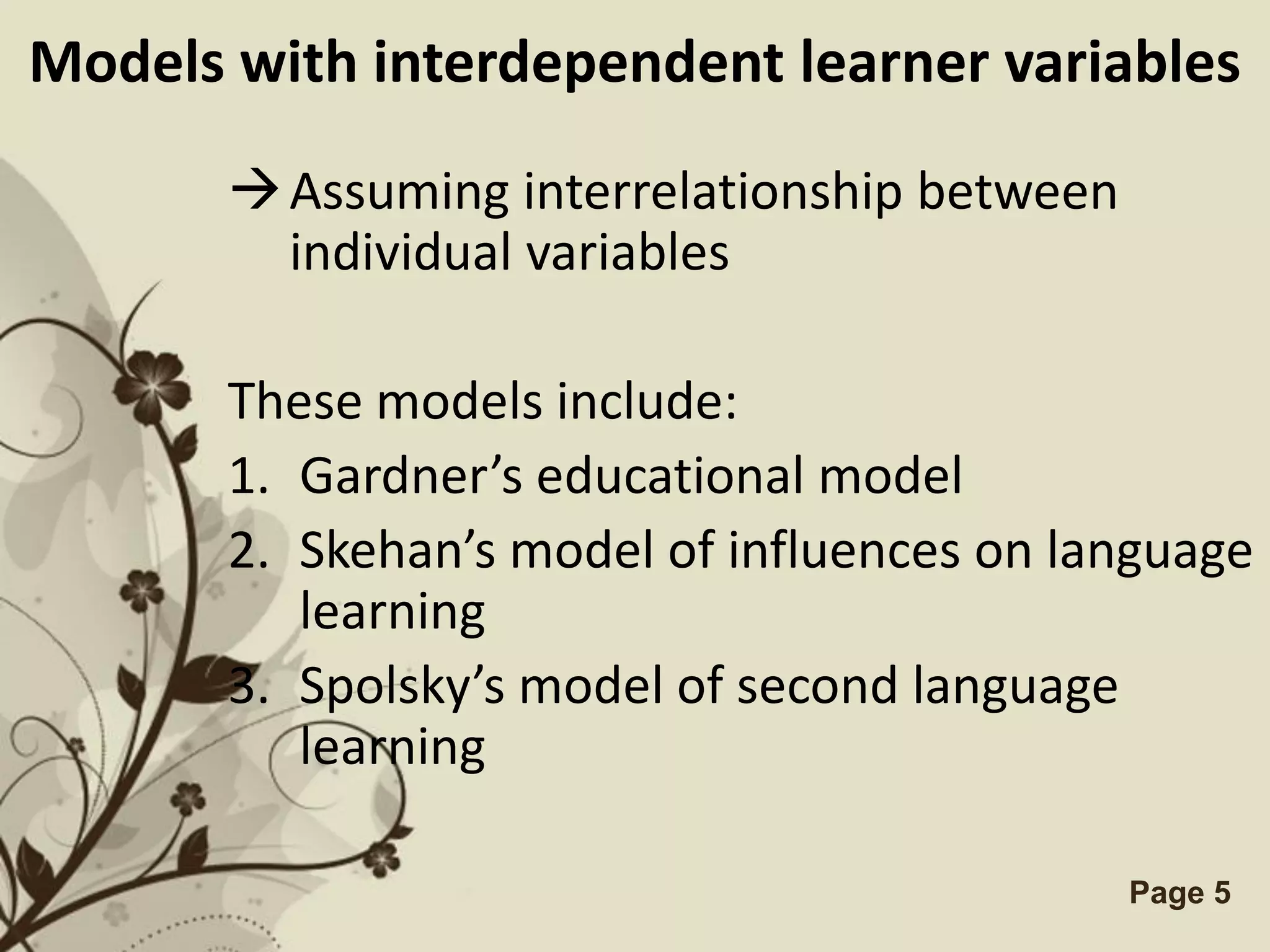 Models with interdependent learner variables

        Assuming interrelationship between
         individual variables

       These models include:
       1. Gardner’s educational model
       2. Skehan’s model of influences on language
          learning
       3. Spolsky’s model of second language
          learning

                 Free Powerpoint Templates    Page 5
 