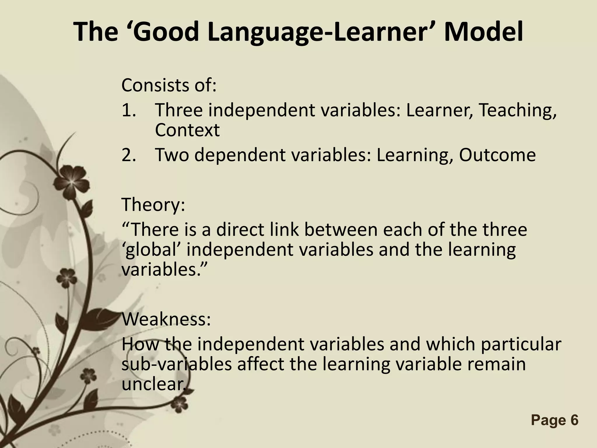 The ‘Good Language-Learner’ Model
   Consists of:
   1. Three independent variables: Learner, Teaching,
      Context
   2. Two dependent variables: Learning, Outcome

   Theory:
   “There is a direct link between each of the three
   ‘global’ independent variables and the learning
   variables.”

   Weakness:
   How the independent variables and which particular
   sub-variables affect the learning variable remain
   unclear.
               Free Powerpoint Templates               Page 6
 