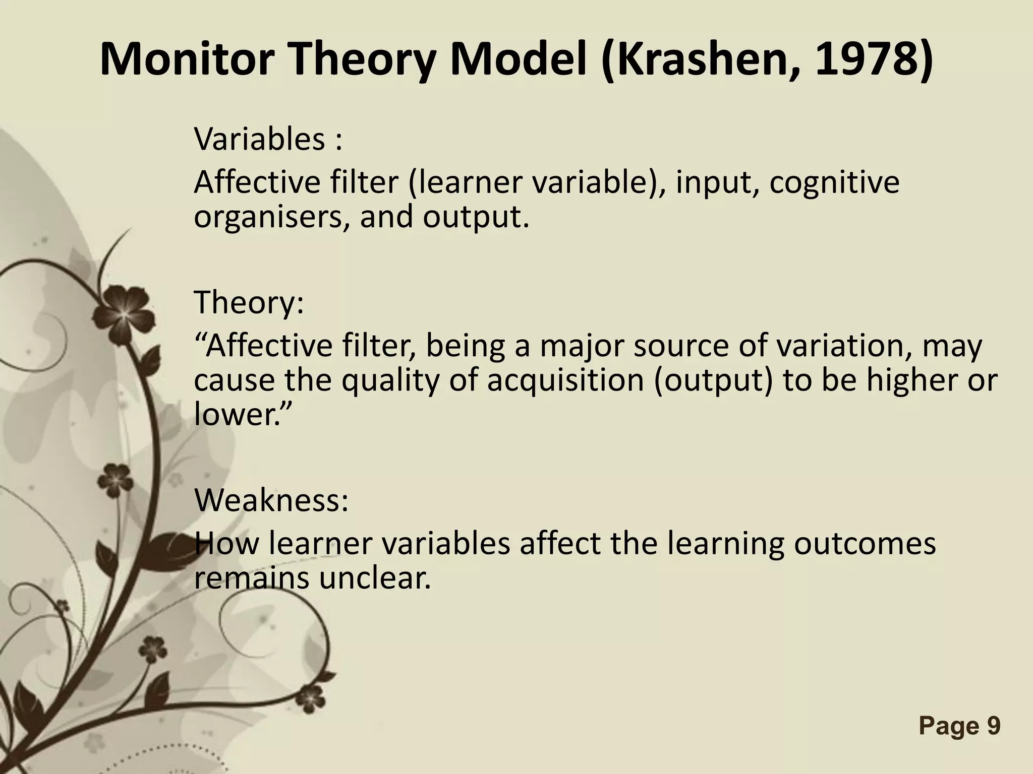 Monitor Theory Model (Krashen, 1978)
    Variables :
    Affective filter (learner variable), input, cognitive
    organisers, and output.

    Theory:
    “Affective filter, being a major source of variation, may
    cause the quality of acquisition (output) to be higher or
    lower.”

    Weakness:
    How learner variables affect the learning outcomes
    remains unclear.



                  Free Powerpoint Templates                 Page 9
 