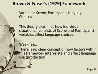 Brown & Fraser’s (1979) Framework
  Variables: Scene, Participant, Language
  Choices

  This theory examines how individual
  situational (consists of Scene and Participant)
  variables affect language choices.

  Weakness:
  There is no clear concept of how factors within
  this framework interrelate and affect language
  use (production).

             Free Powerpoint Templates      Page 11
 