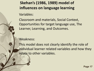 Skehan’s (1986, 1989) model of
influences on language learning
Variables:
Classroom and materials, Social Context,
Opportunities for target language use, The
Learner, Learning, and Outcomes.

Weakness:
This model does not clearly identify the role of
individual learner related variables and how they
relate to other variables.


           Free Powerpoint Templates         Page 17
 