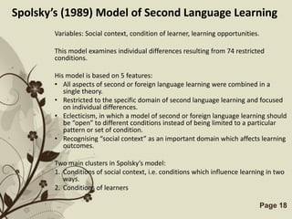 Spolsky’s (1989) Model of Second Language Learning
        Variables: Social context, condition of learner, learning opportunities.

        This model examines individual differences resulting from 74 restricted
        conditions.

        His model is based on 5 features:
        • All aspects of second or foreign language learning were combined in a
           single theory.
        • Restricted to the specific domain of second language learning and focused
           on individual differences.
        • Eclecticism, in which a model of second or foreign language learning should
           be “open” to different conditions instead of being limited to a particular
           pattern or set of condition.
        • Recognising “social context” as an important domain which affects learning
           outcomes.

        Two main clusters in Spolsky’s model:
        1. Conditions of social context, i.e. conditions which influence learning in two
           ways.
        2. Conditions of learners

                           Free Powerpoint Templates                               Page 18
 