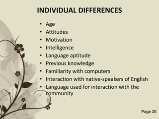 INDIVIDUAL DIFFERENCES
•   Age
•   Attitudes
•   Motivation
•   Intelligence
•   Language aptitude
•   Previous knowledge
•   Familiarity with computers
•   Interaction with native-speakers of English
•   Language used for interaction with the
    community

         Free Powerpoint Templates          Page 20
 