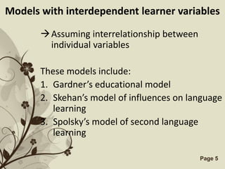 Models with interdependent learner variables

        Assuming interrelationship between
         individual variables

       These models include:
       1. Gardner’s educational model
       2. Skehan’s model of influences on language
          learning
       3. Spolsky’s model of second language
          learning

                 Free Powerpoint Templates    Page 5
 