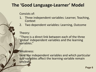 The ‘Good Language-Learner’ Model
   Consists of:
   1. Three independent variables: Learner, Teaching,
      Context
   2. Two dependent variables: Learning, Outcome

   Theory:
   “There is a direct link between each of the three
   ‘global’ independent variables and the learning
   variables.”

   Weakness:
   How the independent variables and which particular
   sub-variables affect the learning variable remain
   unclear.
               Free Powerpoint Templates               Page 6
 