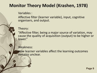 Monitor Theory Model (Krashen, 1978)
    Variables :
    Affective filter (learner variable), input, cognitive
    organisers, and output.

    Theory:
    “Affective filter, being a major source of variation, may
    cause the quality of acquisition (output) to be higher or
    lower.”

    Weakness:
    How learner variables affect the learning outcomes
    remains unclear.



                  Free Powerpoint Templates                 Page 9
 
