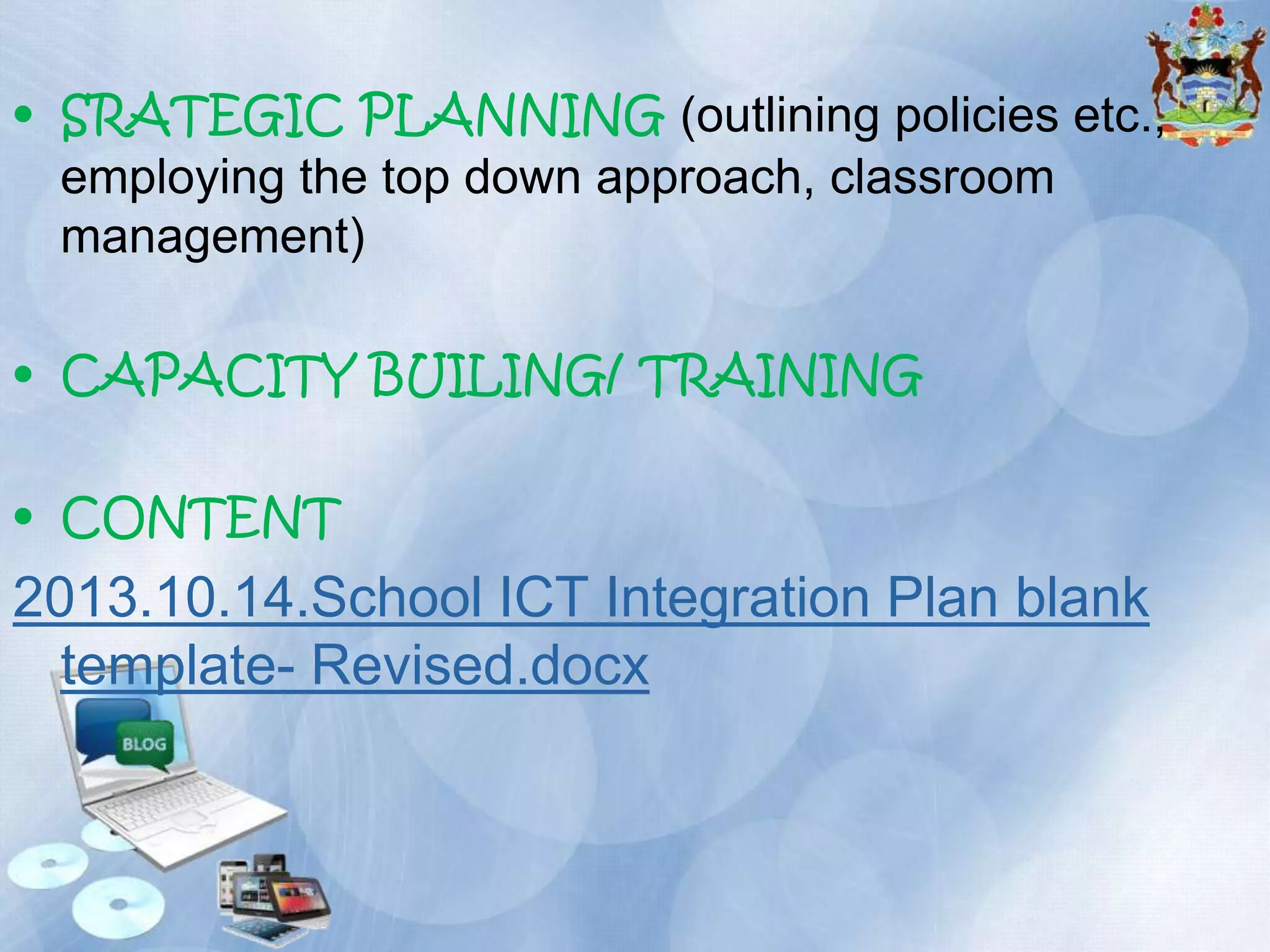 • SRATEGIC PLANNING (outlining policies etc.,
employing the top down approach, classroom
management)
• CAPACITY BUILING/ TRAINING
• CONTENT

2013.10.14.School ICT Integration Plan blank
template- Revised.docx

 