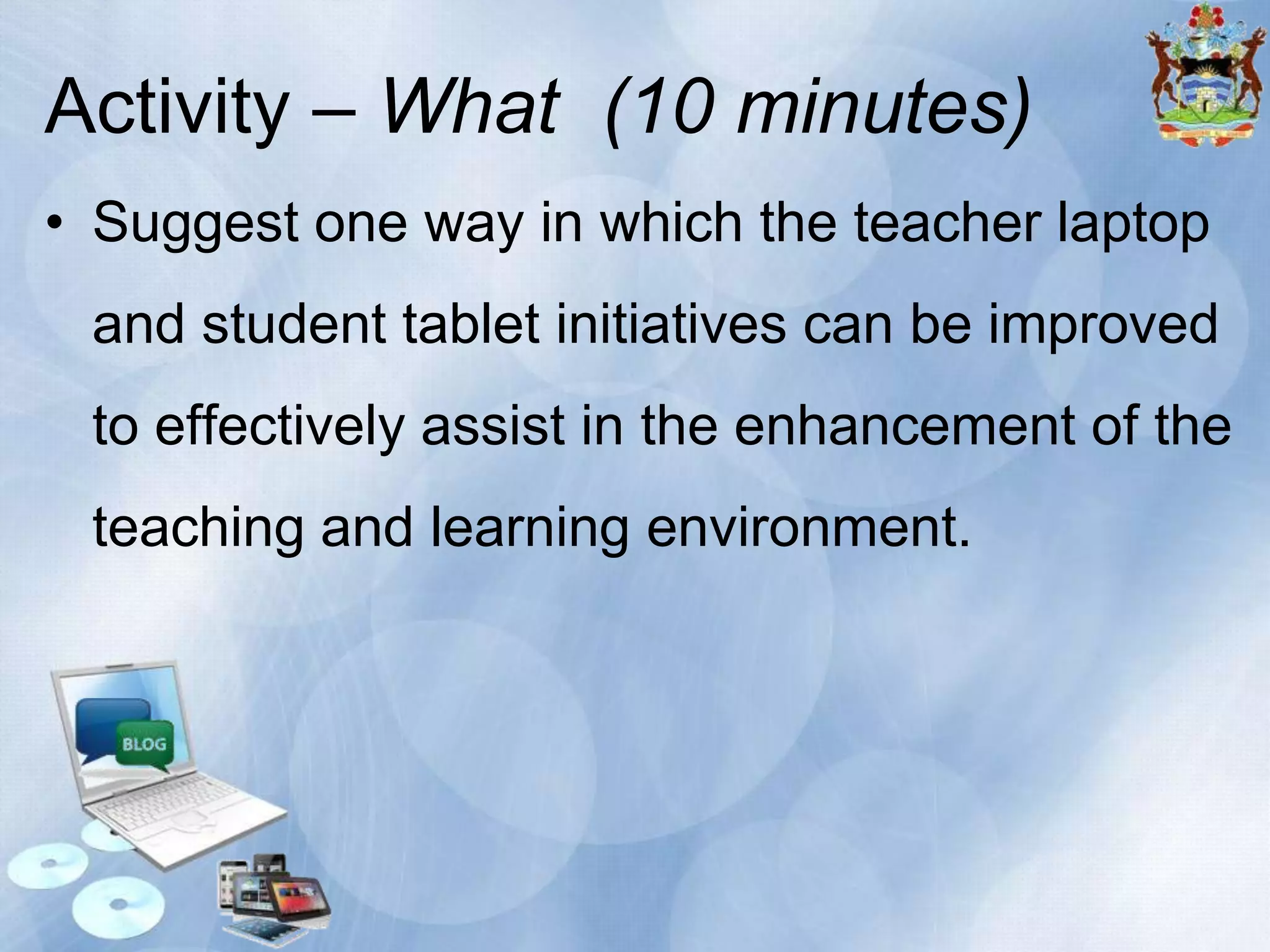 Activity – What (10 minutes)
• Suggest one way in which the teacher laptop

and student tablet initiatives can be improved
to effectively assist in the enhancement of the
teaching and learning environment.

 
