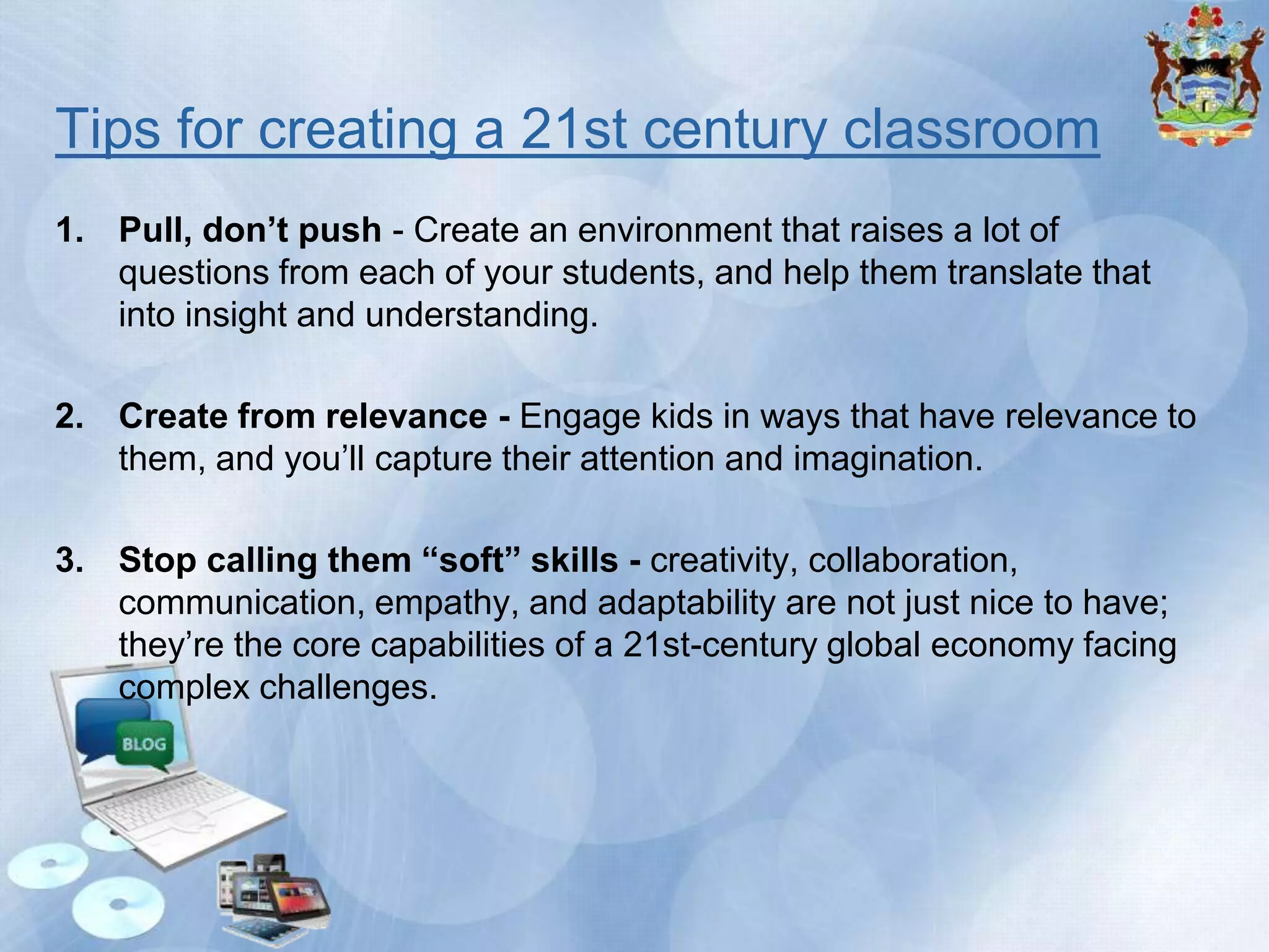 Tips for creating a 21st century classroom
1. Pull, don’t push - Create an environment that raises a lot of
questions from each of your students, and help them translate that
into insight and understanding.
2. Create from relevance - Engage kids in ways that have relevance to
them, and you’ll capture their attention and imagination.

3. Stop calling them “soft” skills - creativity, collaboration,
communication, empathy, and adaptability are not just nice to have;
they’re the core capabilities of a 21st-century global economy facing
complex challenges.

 