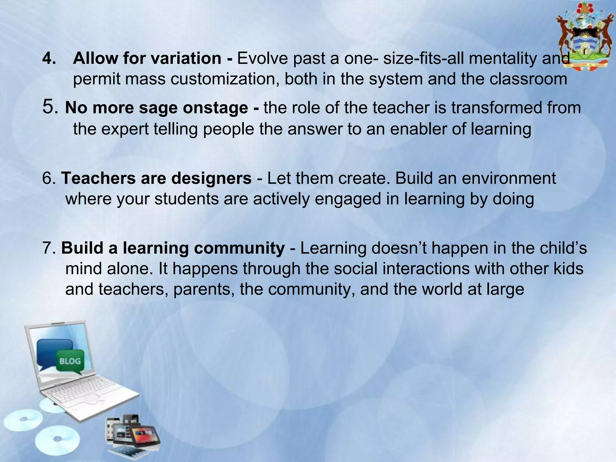 4. Allow for variation - Evolve past a one- size-fits-all mentality and
permit mass customization, both in the system and the classroom

5. No more sage onstage - the role of the teacher is transformed from
the expert telling people the answer to an enabler of learning
6. Teachers are designers - Let them create. Build an environment
where your students are actively engaged in learning by doing
7. Build a learning community - Learning doesn’t happen in the child’s
mind alone. It happens through the social interactions with other kids
and teachers, parents, the community, and the world at large

 