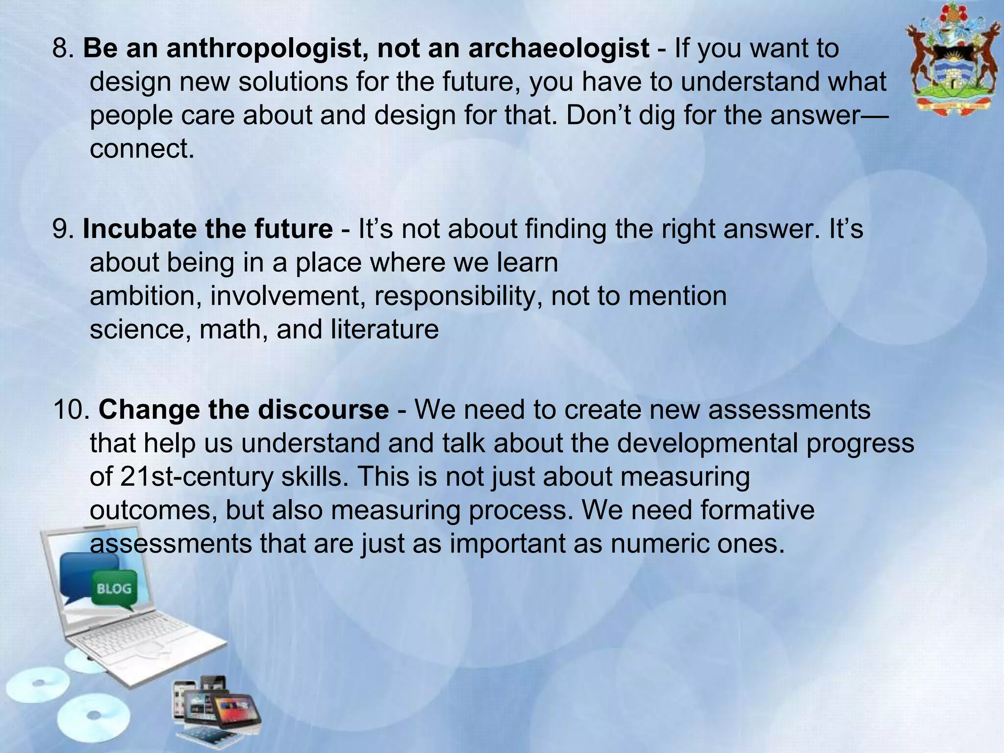 8. Be an anthropologist, not an archaeologist - If you want to
design new solutions for the future, you have to understand what
people care about and design for that. Don’t dig for the answer—
connect.
9. Incubate the future - It’s not about finding the right answer. It’s
about being in a place where we learn
ambition, involvement, responsibility, not to mention
science, math, and literature
10. Change the discourse - We need to create new assessments
that help us understand and talk about the developmental progress
of 21st-century skills. This is not just about measuring
outcomes, but also measuring process. We need formative
assessments that are just as important as numeric ones.

 