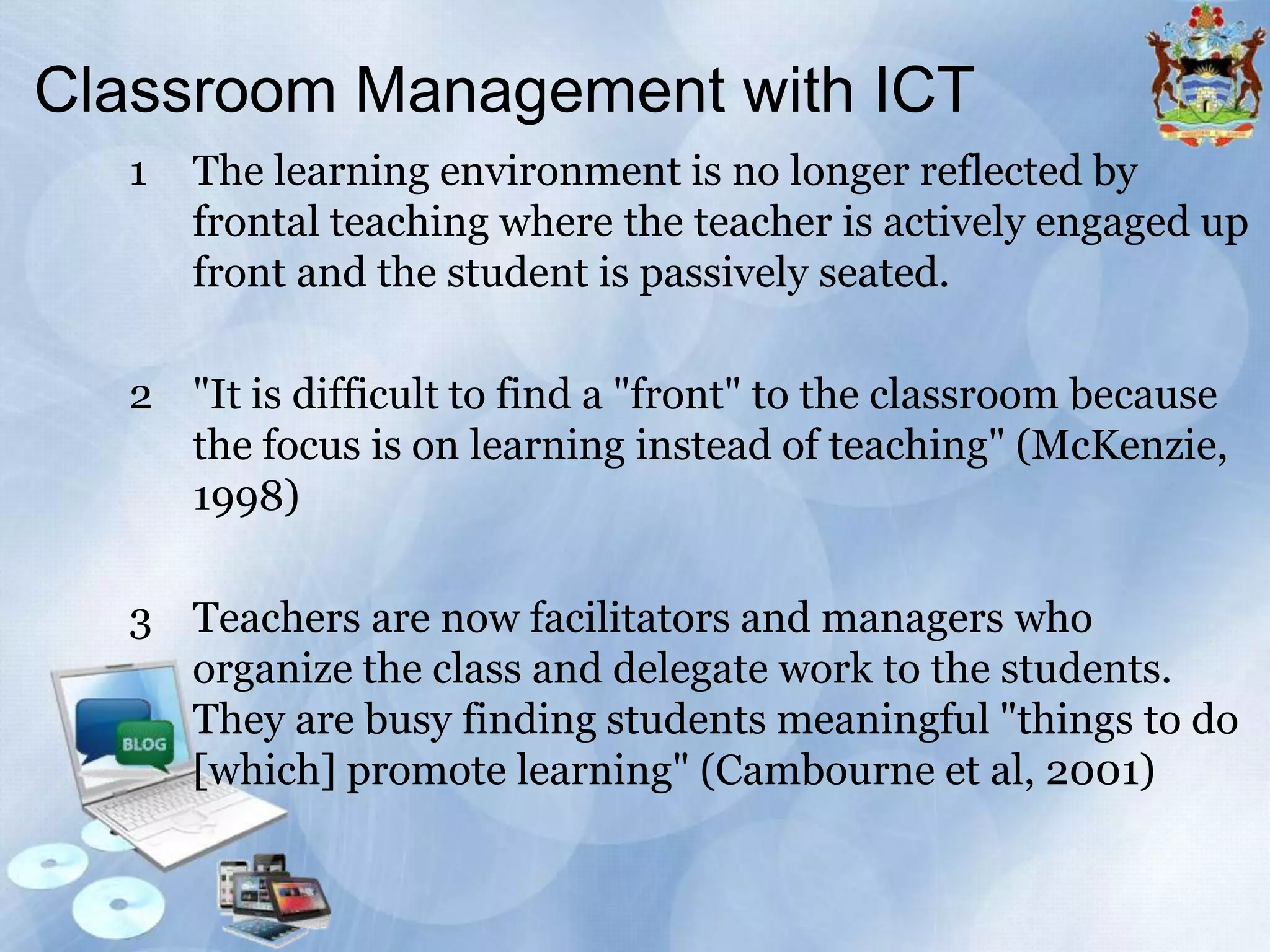Classroom Management with ICT
1

The learning environment is no longer reflected by
frontal teaching where the teacher is actively engaged up
front and the student is passively seated.

2 "It is difficult to find a "front" to the classroom because
the focus is on learning instead of teaching" (McKenzie,
1998)
3 Teachers are now facilitators and managers who
organize the class and delegate work to the students.
They are busy finding students meaningful "things to do
[which] promote learning" (Cambourne et al, 2001)

 