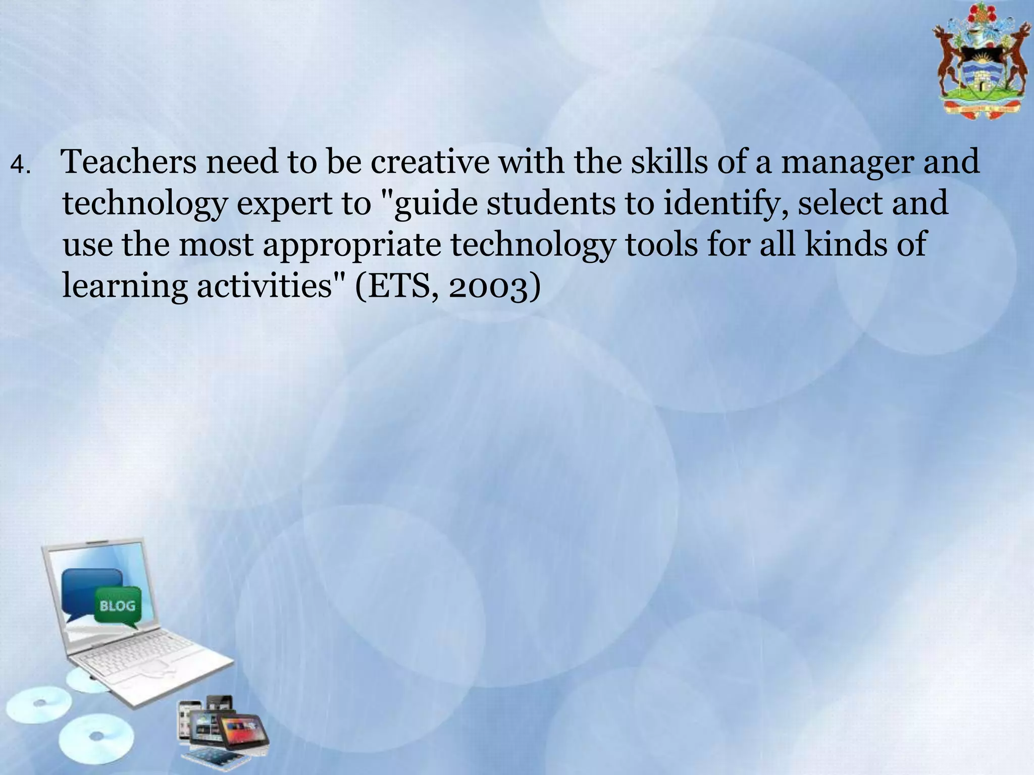 4.

Teachers need to be creative with the skills of a manager and
technology expert to "guide students to identify, select and
use the most appropriate technology tools for all kinds of
learning activities" (ETS, 2003)

 