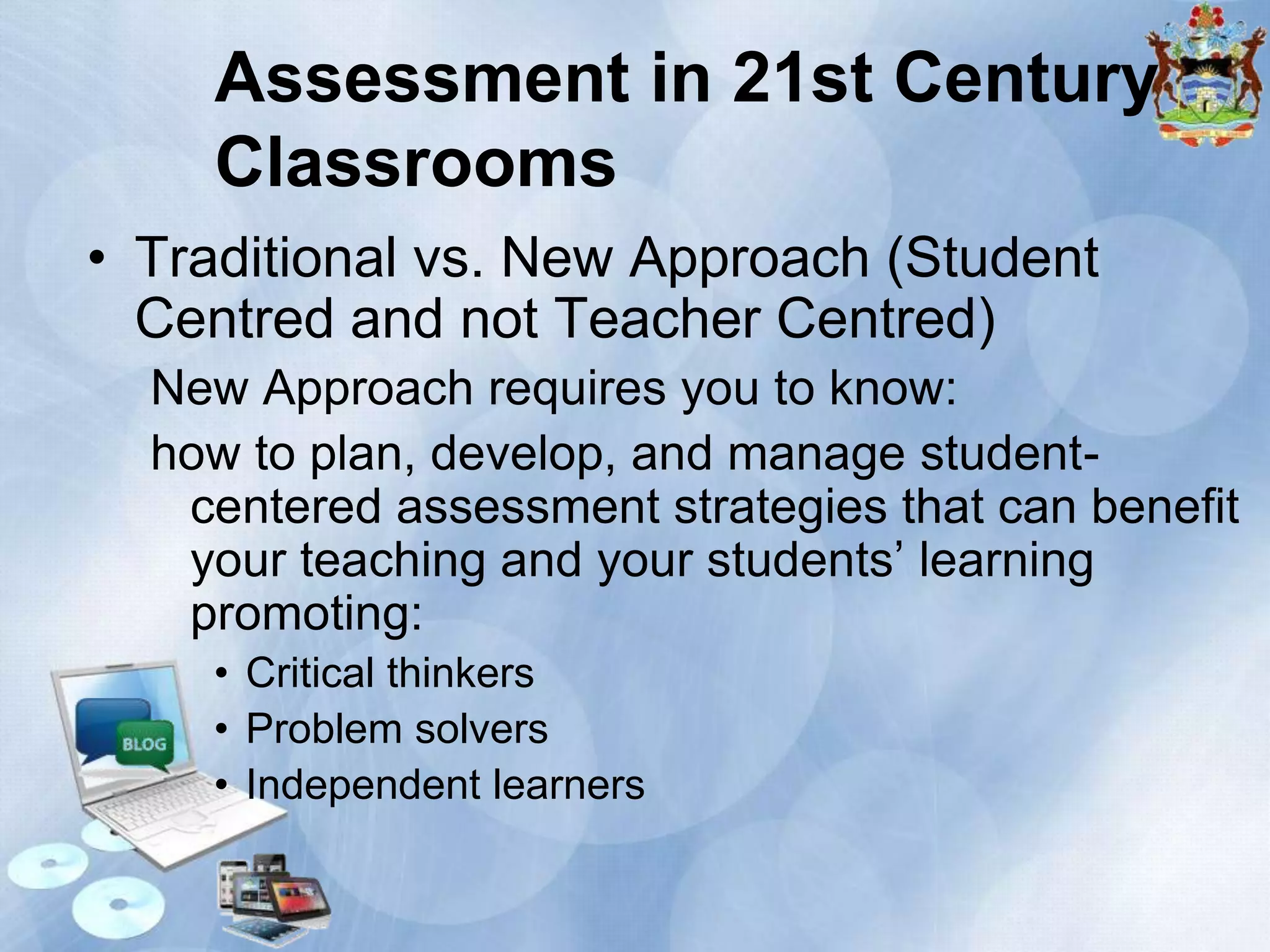 Assessment in 21st Century
Classrooms
• Traditional vs. New Approach (Student
Centred and not Teacher Centred)
New Approach requires you to know:
how to plan, develop, and manage studentcentered assessment strategies that can benefit
your teaching and your students’ learning
promoting:
• Critical thinkers
• Problem solvers
• Independent learners

 