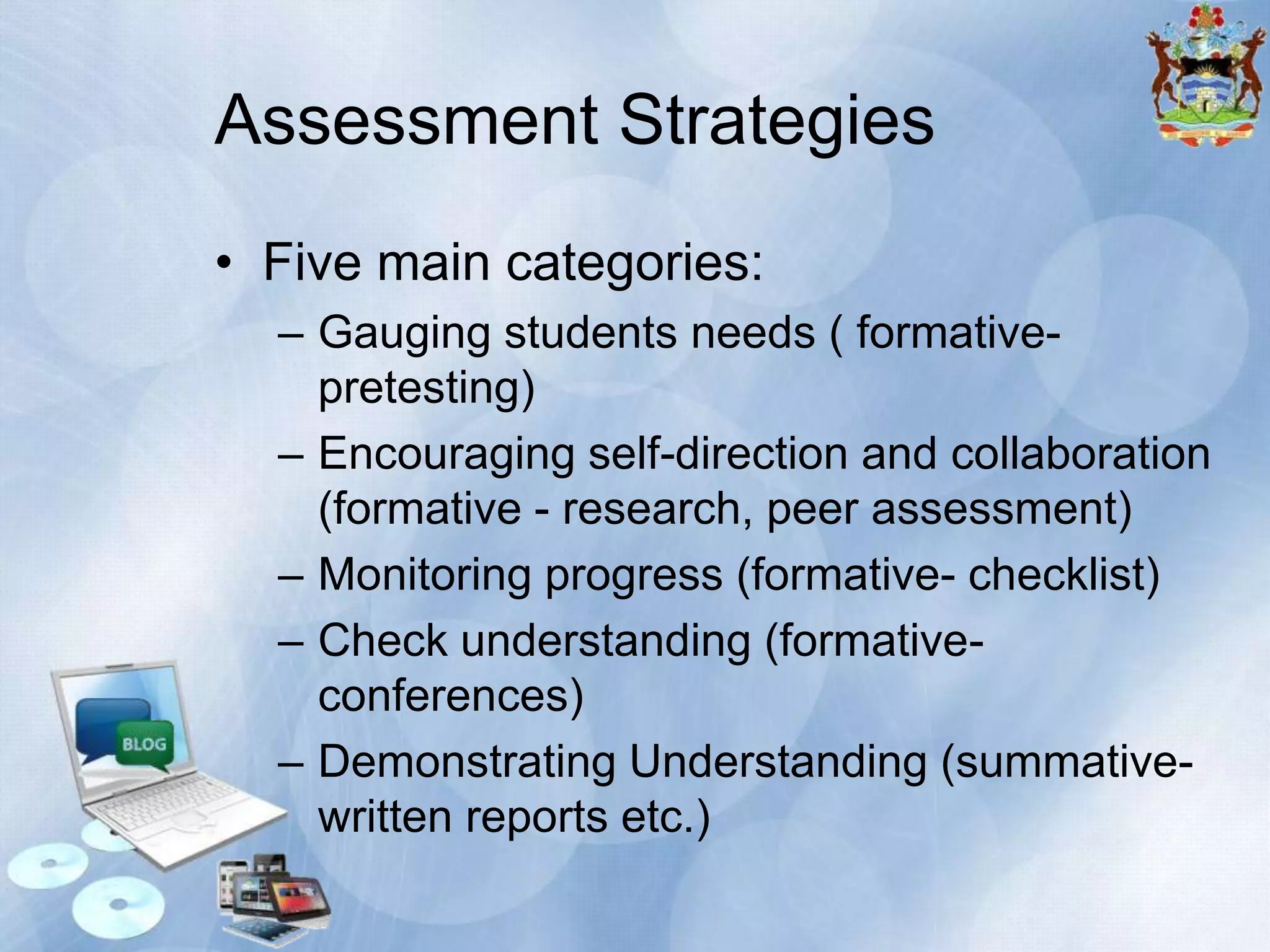 Assessment Strategies
• Five main categories:
– Gauging students needs ( formativepretesting)
– Encouraging self-direction and collaboration
(formative - research, peer assessment)
– Monitoring progress (formative- checklist)
– Check understanding (formativeconferences)
– Demonstrating Understanding (summativewritten reports etc.)

 