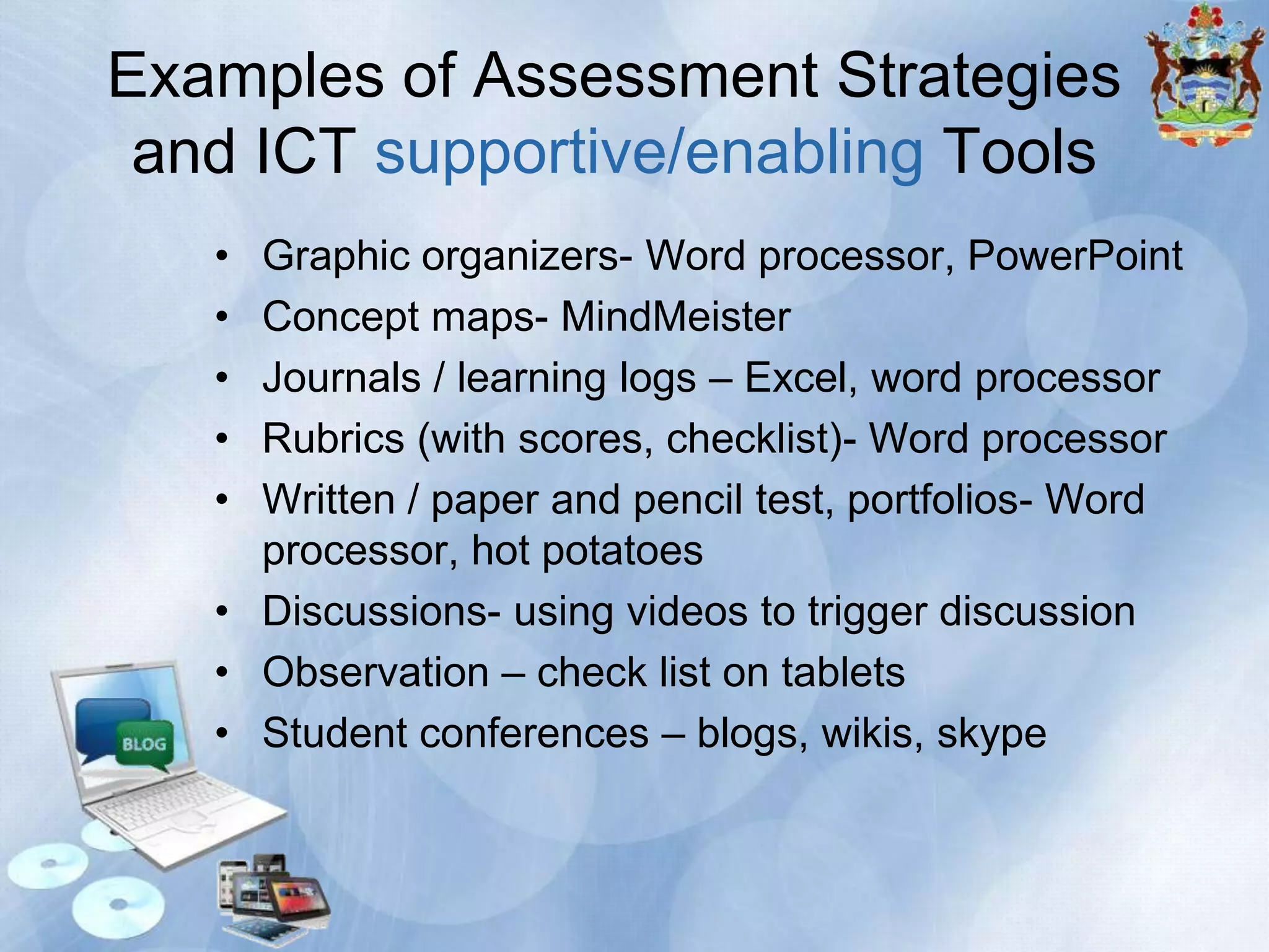 Examples of Assessment Strategies
and ICT supportive/enabling Tools
•
•
•
•
•

Graphic organizers- Word processor, PowerPoint
Concept maps- MindMeister
Journals / learning logs – Excel, word processor
Rubrics (with scores, checklist)- Word processor
Written / paper and pencil test, portfolios- Word
processor, hot potatoes
• Discussions- using videos to trigger discussion
• Observation – check list on tablets
• Student conferences – blogs, wikis, skype

 