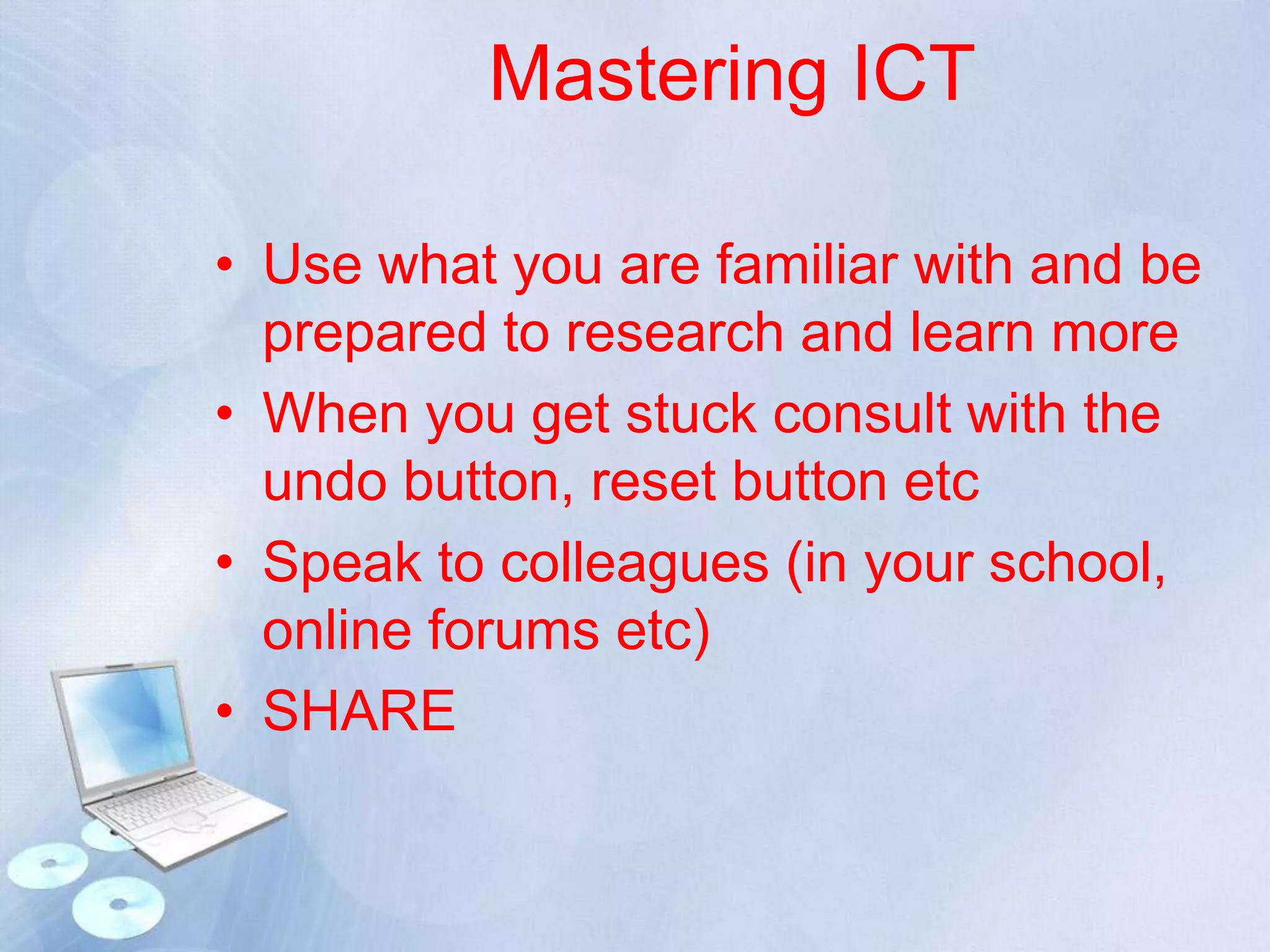 Mastering ICT
• Use what you are familiar with and be
prepared to research and learn more
• When you get stuck consult with the
undo button, reset button etc
• Speak to colleagues (in your school,
online forums etc)
• SHARE

 