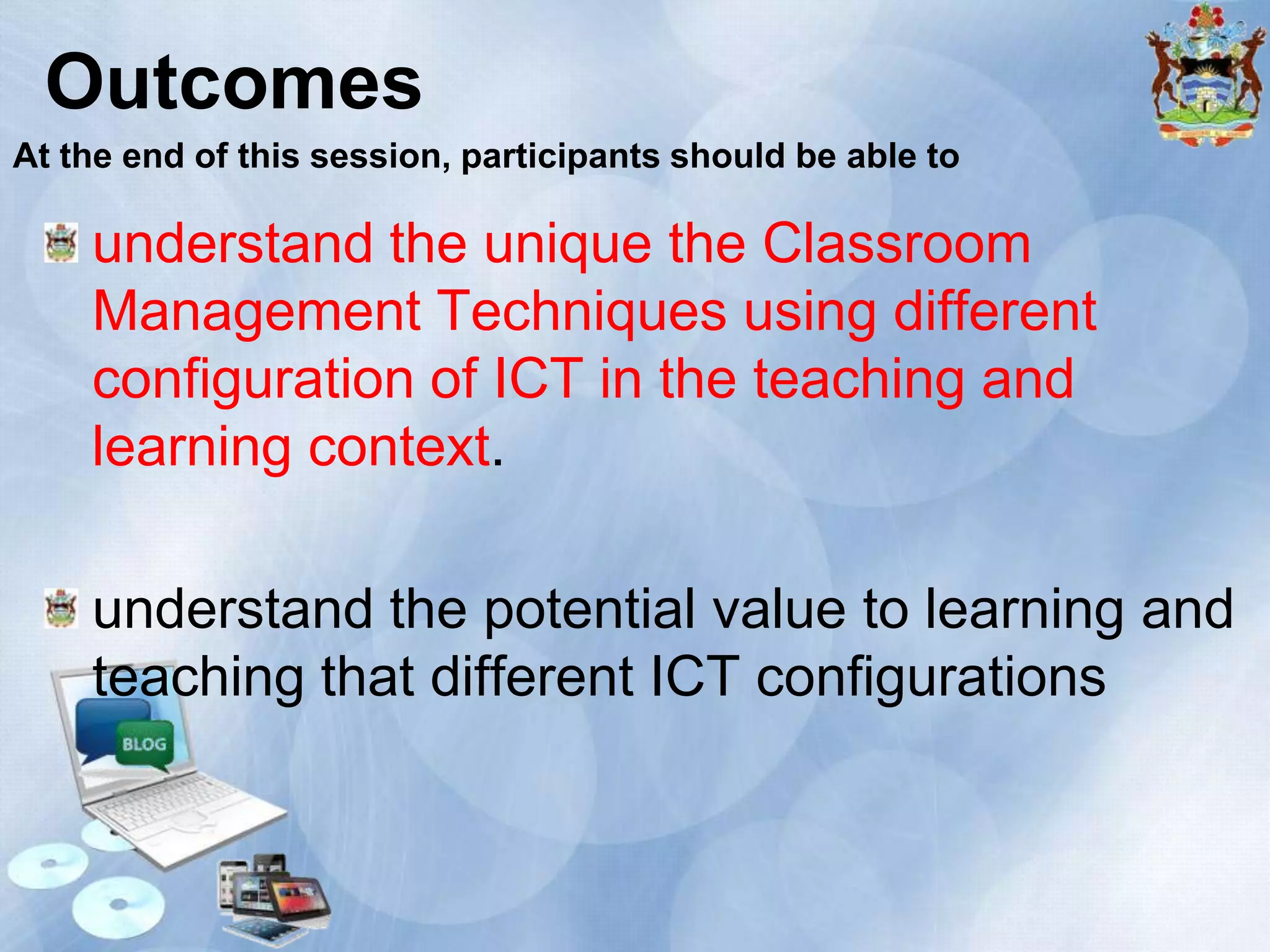 Outcomes
At the end of this session, participants should be able to

understand the unique the Classroom
Management Techniques using different
configuration of ICT in the teaching and
learning context.
understand the potential value to learning and
teaching that different ICT configurations

 