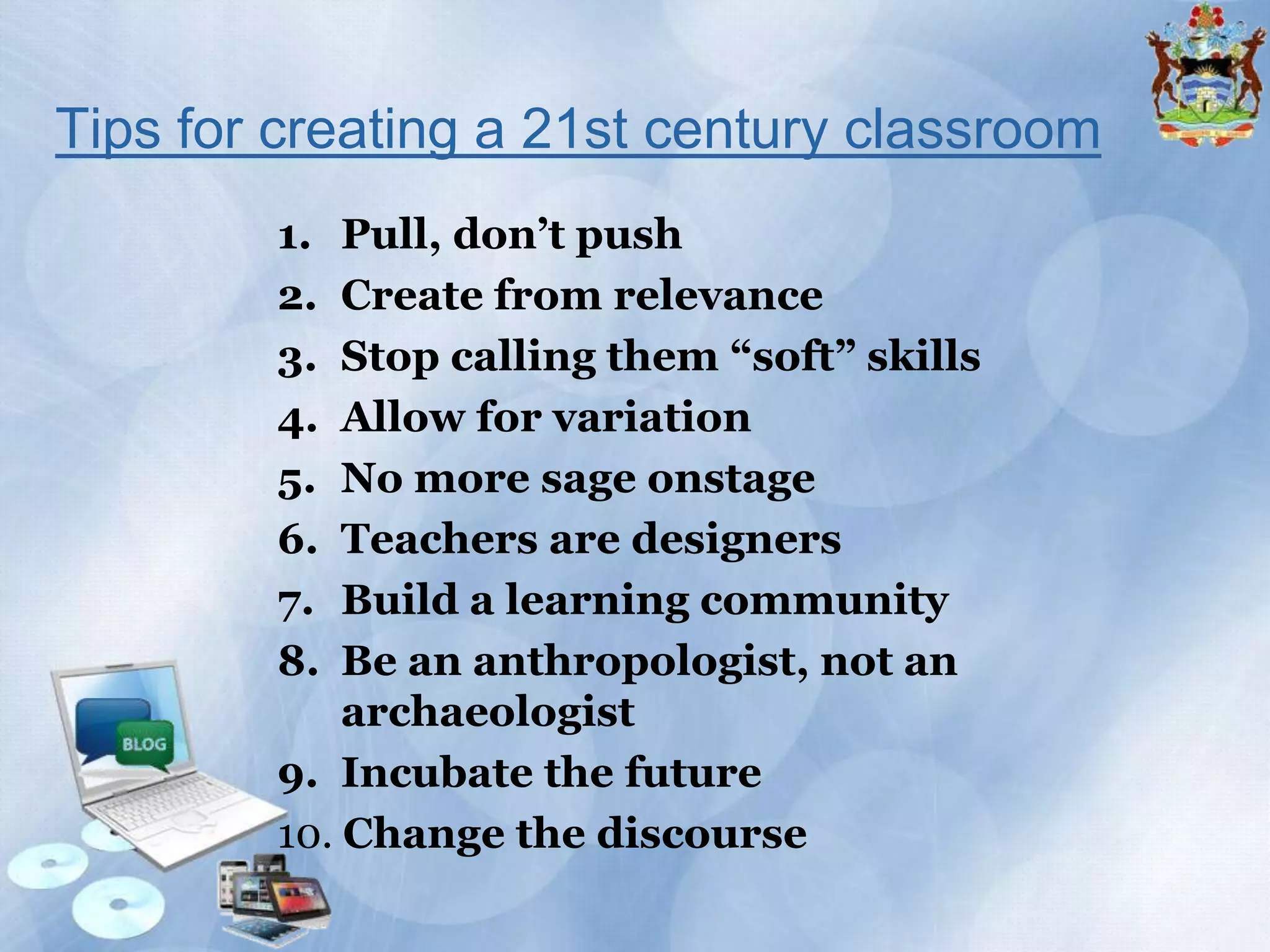 Tips for creating a 21st century classroom
1.
2.
3.
4.
5.
6.
7.
8.

Pull, don’t push
Create from relevance
Stop calling them “soft” skills
Allow for variation
No more sage onstage
Teachers are designers
Build a learning community
Be an anthropologist, not an
archaeologist
9. Incubate the future
10. Change the discourse

 