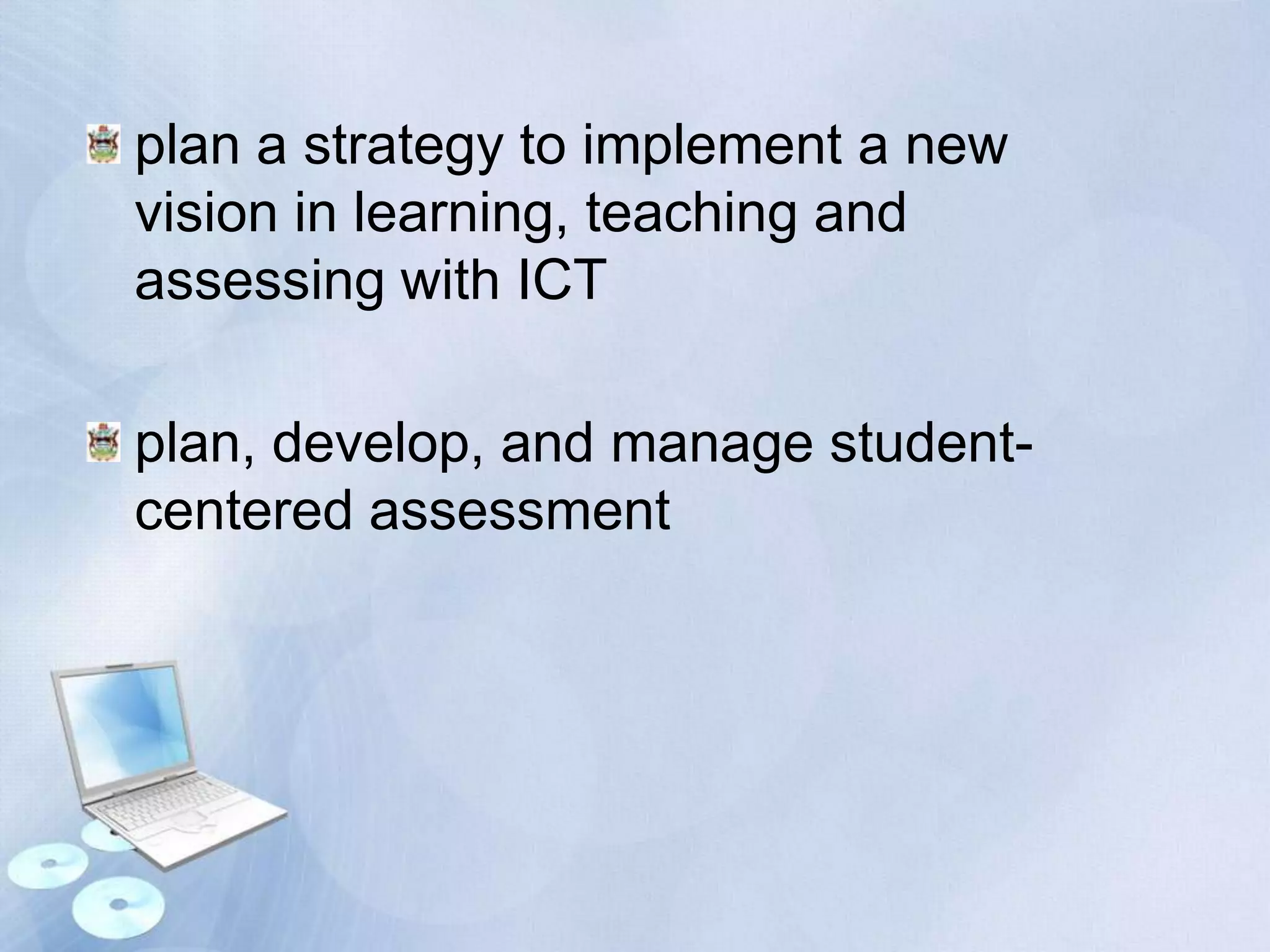 plan a strategy to implement a new
vision in learning, teaching and
assessing with ICT
plan, develop, and manage studentcentered assessment

 