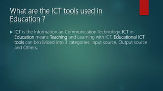 What are the ICT tools used in
Education ?
 ICT is the Information an Communication Technology. ICT in
Education means Teaching and Learning with ICT. Educational ICT
tools can be divided into 3 categories: Input source, Output source
and Others.
 