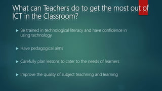 What can Teachers do to get the most out of
ICT in the Classroom?
 Be trained in technological literacy and have confidence in
using technology.
 Have pedagogical aims
 Carefully plan lessons to cater to the needs of learners
 Improve the quality of subject teachning and learning
 