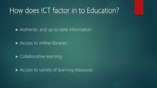 How does ICT factor in to Education?
 Authentic and up to date information
 Access to online libraries
 Collaborative learning
 Access to variety of learning resources
 