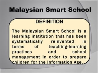 Malaysian Smart School
           DEFINITION
The Malaysian Smart School is a
learning institution that has been
systematically     reinvented    in
terms      of     teaching-learning
practices         and        school
management in order to prepare
children for the Information Age.
 