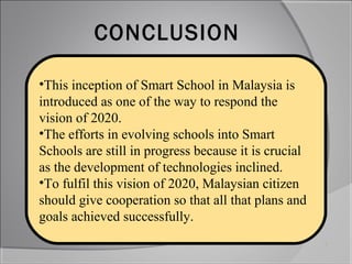 CONCLUSION

•This inception of Smart School in Malaysia is
introduced as one of the way to respond the
vision of 2020.
•The efforts in evolving schools into Smart
Schools are still in progress because it is crucial
as the development of technologies inclined.
•To fulfil this vision of 2020, Malaysian citizen
should give cooperation so that all that plans and
goals achieved successfully.
 