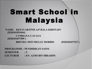 Smart School in
     Malaysia
NAME: KESAVARTINII A/P BALA KRISNAIN
 (D20101039444)
       CYPRIANA CAYAUS
 (D20101037509 )
       BRENDA MITCHELLE MORRIS       (D20101037527 )

PROGRAMME : PENDIDIKAN SAINS
SEMESTER    :5
LECTURER    : EN. AZMI BIN IBRAHIM
 
