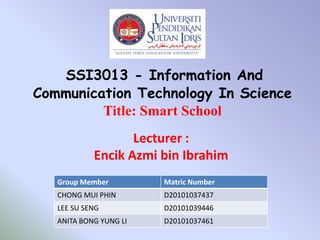 SSI3013 - Information And
Communication Technology In Science
         Title: Smart School
                   Lecturer :
            Encik Azmi bin Ibrahim
   Group Member         Matric Number
   CHONG MUI PHIN       D20101037437
   LEE SU SENG          D20101039446
   ANITA BONG YUNG LI   D20101037461
 