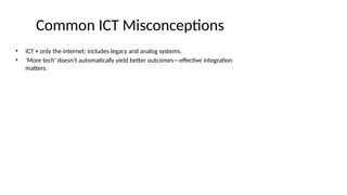Common ICT Misconceptions
• ICT ≠ only the internet; includes legacy and analog systems.
• ‘More tech’ doesn't automatically yield better outcomes—effective integration
matters.
 