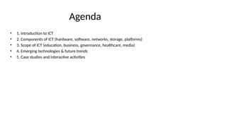 Agenda
• 1. Introduction to ICT
• 2. Components of ICT (hardware, software, networks, storage, platforms)
• 3. Scope of ICT (education, business, governance, healthcare, media)
• 4. Emerging technologies & future trends
• 5. Case studies and interactive activities
 