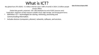 What is ICT?
Key global facts (ITU 2024): ~5.5 billion internet users (~68% of world) in 2024; 2.6 billion people
remain offline.
Global data growth: projected ~181–200 zettabytes by end of 2025 (sources vary).
Implication: explosion of data requires scalable cloud, edge storage, and strong governance.
• Definition: ICT = technologies for storing, retrieving, processing and
communicating information.
• Includes devices (computers, phones), networks, software, and services.
Open ITU Facts & Figures (PDF)
 