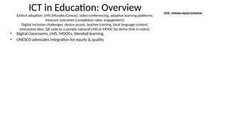 ICT in Education: Overview
EdTech adoption: LMS (Moodle/Canvas), video conferencing, adaptive learning platforms;
measure outcomes (completion rates, engagement).
Digital inclusion challenges: device access, teacher training, local language content.
Interactive idea: QR code to a sample national LMS or MOOC for demo (link in notes).
• Digital classrooms, LMS, MOOCs, blended learning.
• UNESCO advocates integration for equity & quality.
NITB - Pakistan digital initiatives
 