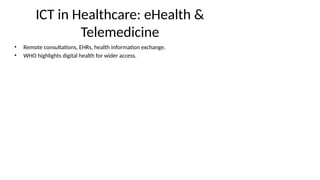 ICT in Healthcare: eHealth &
Telemedicine
• Remote consultations, EHRs, health information exchange.
• WHO highlights digital health for wider access.
 