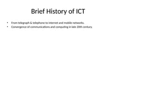 Brief History of ICT
• From telegraph & telephone to internet and mobile networks.
• Convergence of communications and computing in late 20th century.
 