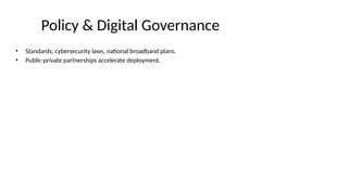 Policy & Digital Governance
• Standards, cybersecurity laws, national broadband plans.
• Public-private partnerships accelerate deployment.
 