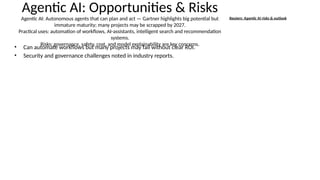 Agentic AI: Opportunities & Risks
Agentic AI: Autonomous agents that can plan and act — Gartner highlights big potential but
immature maturity; many projects may be scrapped by 2027.
Practical uses: automation of workflows, AI-assistants, intelligent search and recommendation
systems.
Risks: governance, safety, cost, and model explainability are key concerns.
• Can automate workflows but many projects may fail without clear ROI.
• Security and governance challenges noted in industry reports.
Reuters: Agentic AI risks & outlook
 