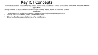 Key ICT Concepts
Connectivity metrics: bandwidth (Mbps/Gbps), latency (ms), packet loss — critical for real-time
applications.
Storage options: local (SSD/HDD, NAS), cloud (object storage like S3), hybrid architectures for data
sovereignty.
Platform choices: IaaS vs PaaS vs SaaS; consider shared-responsibility and compliance.
• Connectivity, bandwidth, latency, interoperability.
• Cloud vs. local storage, platforms, APIs, middleware.
Gartner Trends 2025 (Agentic AI & more)
 
