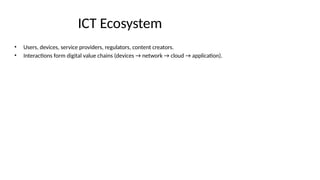 ICT Ecosystem
• Users, devices, service providers, regulators, content creators.
• Interactions form digital value chains (devices → network → cloud → application).
 
