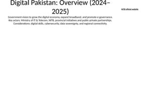 Digital Pakistan: Overview (2024–
2025)
Government vision to grow the digital economy, expand broadband, and promote e-governance.
Key actors: Ministry of IT & Telecom, NITB, provincial initiatives and public-private partnerships.
Considerations: digital skills, cybersecurity, data sovereignty, and regional connectivity.
NITB official website
 