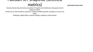 Pakistan ICT Snapshot (selected
metrics)
Growing freelancing and startup ecosystem; IT exports and remittances rising (government
targets for 2025).
Infrastructure: fibre backbone expansion, mobile broadband growth, emergence of smart city
pilots.
Challenges: digital divide, capacity building, regulatory modernization.
Digital Pakistan Monitor (FNPk)
 